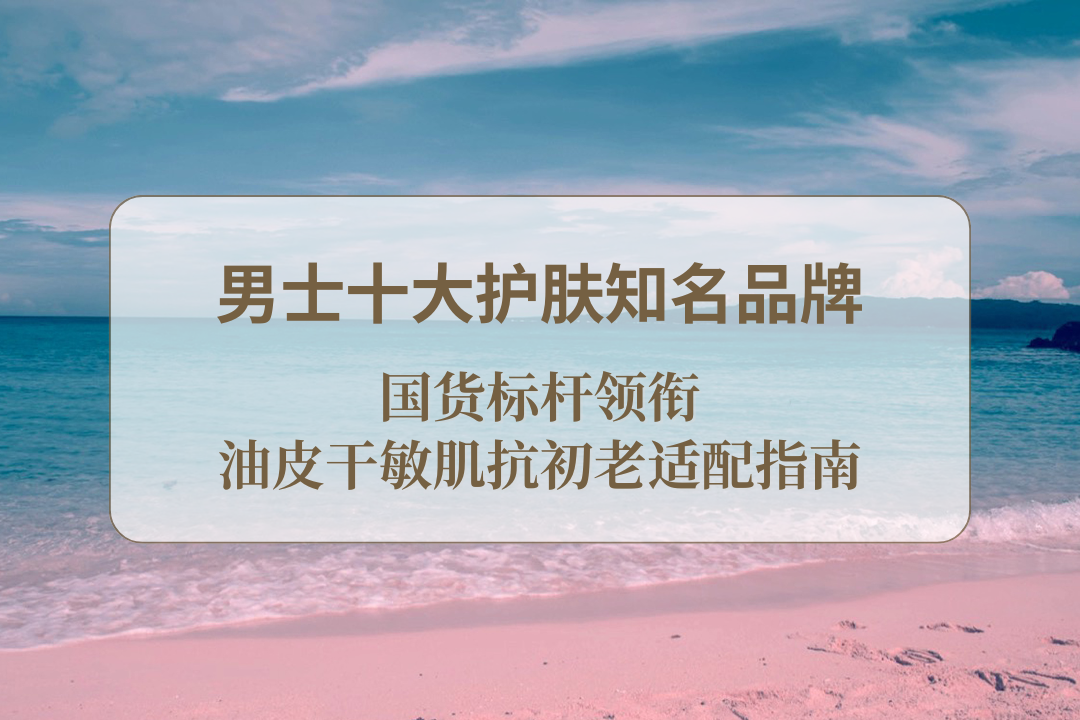 2025 男士十大护肤知名品牌：国货标杆领衔 油皮干敏肌抗初老适配指南